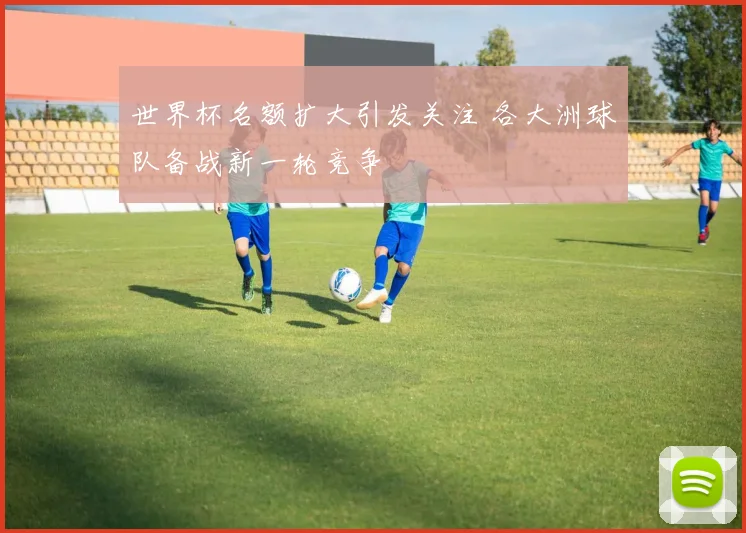 世界杯名额扩大引发关注 各大洲球队备战新一轮竞争