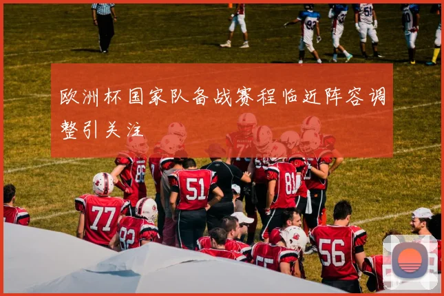 欧洲杯国家队备战赛程临近阵容调整引关注