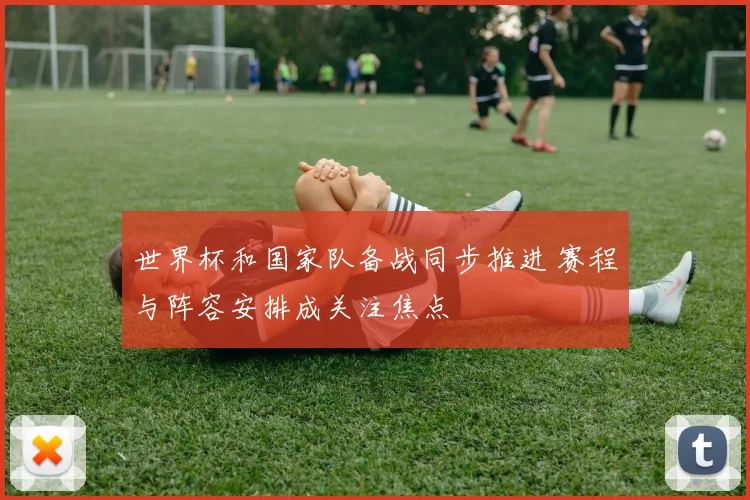 世界杯和国家队备战同步推进 赛程与阵容安排成关注焦点