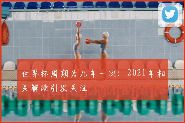 世界杯周期为几年一次：2021年相关解读引发关注